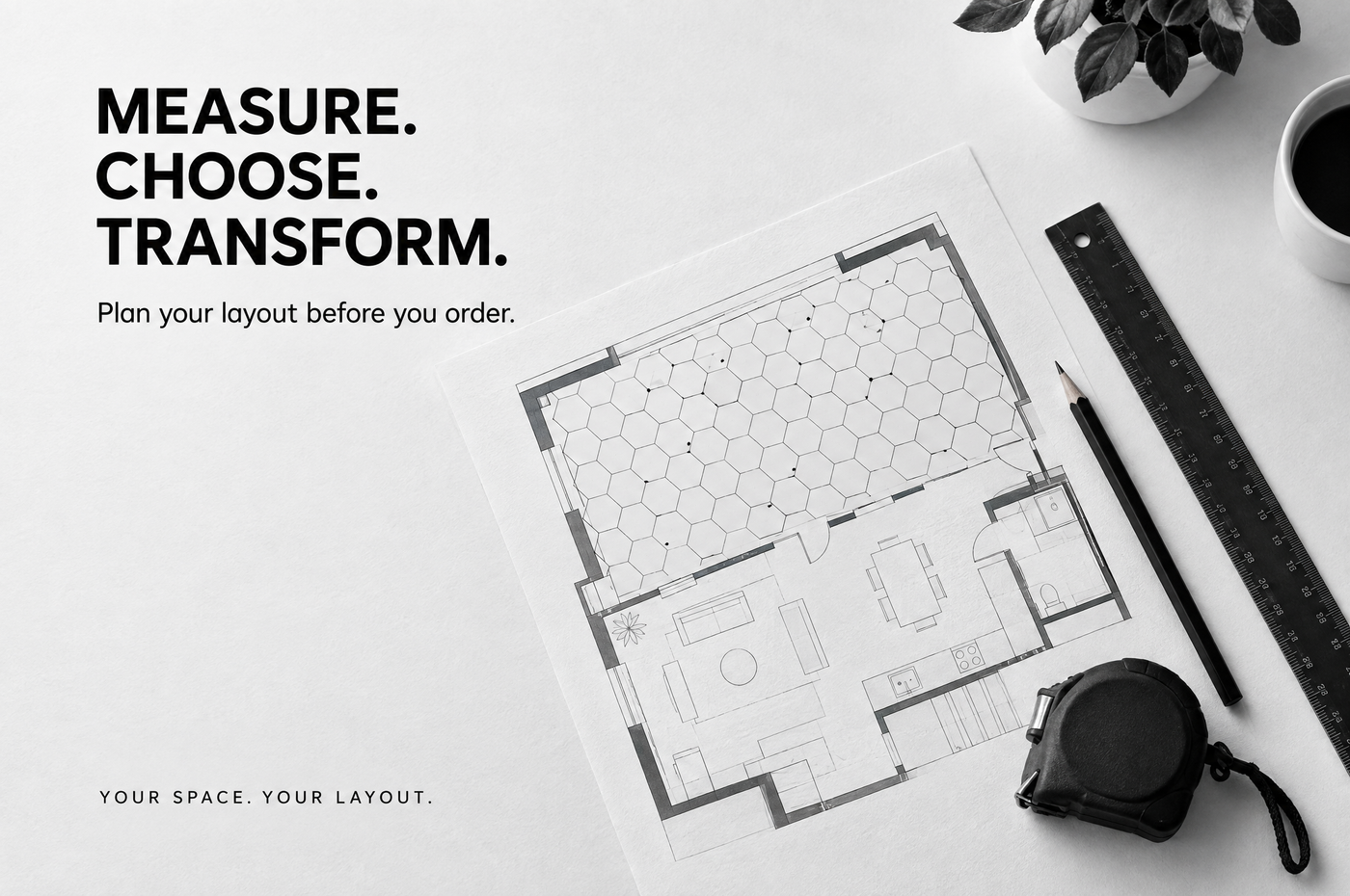 Measure. Choose. Transform. Plan your layout before you order.